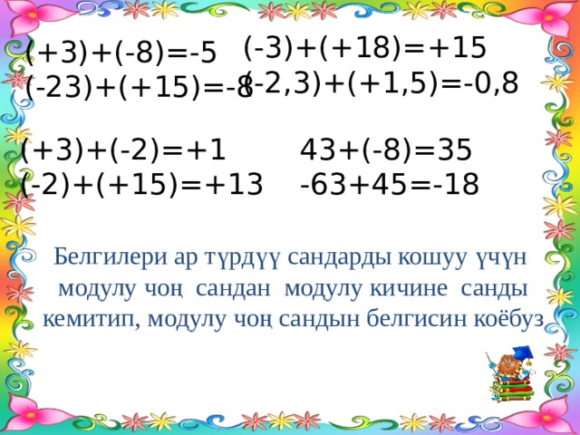 (-3)+(+18)=+15 (-2,3)+(+1,5)=-0,8 (+3)+(-8)=-5 (-23)+(+15)=-8 (+3)+(-2)=+1 43+(-8)=35 (-2)+(+15)=+13 -63+45=-18 Белгилери ар түрдүү сандарды кошуу үчүн модулу чоң сандан модулу кичине санды кемитип, модулу чоң сандын белгисин коёбуз 