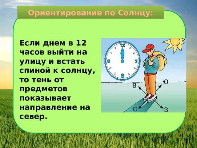 Ориентирование по Солнцу: Если днем в 12 часов выйти на улицу и встать спиной к солнцу, то тень от предметов показывает направление на север. 