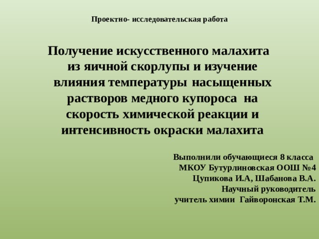  Проектно- исследовательская работа    Получение искусственного малахита из яичной скорлупы  и  изучение влияния температуры  насыщенных растворов медного купороса на скорость химической реакции и интенсивность окраски малахита Выполнили обучающиеся 8 класса МКОУ Бутурлиновская ООШ №4 Цупикова И.А, Шабанова В.А. Научный руководитель учитель химии Гайворонская Т.М.   