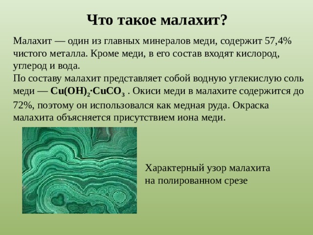 Что такое малахит? Малахит — один из главных минералов меди, содержит 57,4% чистого металла. Кроме меди, в его состав входят кислород, углерод и вода.  По составу малахит представляет собой водную углекислую соль меди — Cu(OH) 2 ·CuCO 3  . Окиси меди в малахите содержится до 72%, поэтому он использовался как медная руда. Окраска малахита объясняется присутствием иона меди. Характерный узор малахита на полированном срезе 