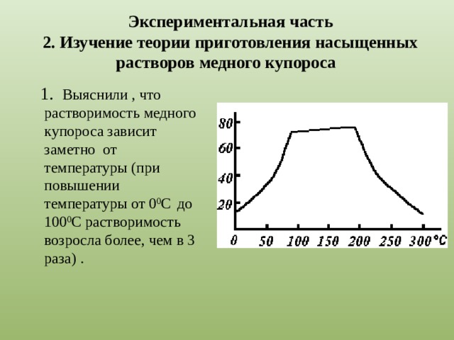 Экспериментальная часть  2. Изучение теории приготовления насыщенных растворов медного купороса  1. Выяснили , что растворимость медного купороса зависит заметно от температуры (при повышении температуры от 0 0 С  до 100 0 С растворимость возросла более, чем в 3 раза) . 