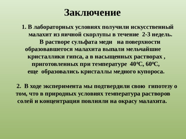 Заключение 1. В лабораторных условиях получили искусственный малахит из яичной скорлупы в течение 2-3 недель.  В растворе сульфата меди на поверхности  образовавшегося малахита выпали мельчайшие кристаллики гипса, а в насыщенных растворах , приготовленных при температуре 40 0 С, 60 0 С,  еще образовались кристаллы медного купороса.   2. В ходе эксперимента мы подтвердили свою гипотезу о том, что в природных условиях температура растворов солей и концентрация повлияли на окрасу малахита.  