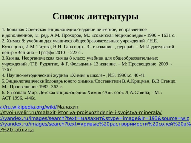 Список литературы 1. Большая Советская энциклопедия ∕ издание четвертое, исправленное и дополненное, гл. ред. А.М. Прохоров, М.: «советская энциклопедия» 1990 – 1631 с. 2. Химия 8: учебник для учащихся общеобразовательных учреждений ∕ Н.Е. Кузнецова, И.М. Титова, Н.Н. Гара и др.- 3 - е издание. , перераб. – М: Издательский центр «Вентана – Графф» 2010 - 223 с . 3.Химия. Неорганическая химия 8 класс: учебник для общеобразовательных учреждений ∕ Г.Е. Рудзитис, Ф.Г. Фельдман- 13 издание. – М: Просвещение 2009 - 176 с . 4. Научно-методический журнал «Химия в школе» ,№3, 1990г.с. 40-41 5.Энциклопедическийсловарь юного химика ∕Составители В.А.Крицман, В.В.Станцо. М.: Просвещение 1982 -362 с. 6. Я познаю Мир. Детская энциклопедия: Химия ∕ Авт.-сост. Л.А.Савина; - М. : АСТ 1996. -446с.  . https://ru.wikipedia.org/wiki/ Малахит  https://tvoi-uvelirr.ru/malaxit-istoriya-proisxozhdenie-i-svojstva-minerala/  https://yandex.ru/images/search?text= малахит& stype = image&lr =193&source=wiz https://yandex.ru/images/search?text= кривые%20растворимости%20солей%20в%2 0воде%20таблица  