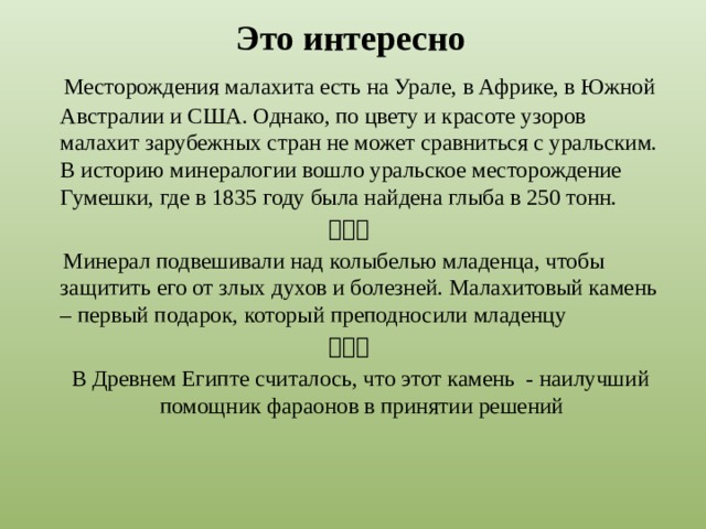 Это интересно  Месторождения малахита есть на Урале, в Африке, в Южной Австралии и США. Однако, по цвету и красоте узоров малахит зарубежных стран не может сравниться с уральским. В историю минералогии вошло уральское месторождение Гумешки, где в 1835 году была найдена глыба в 250 тонн.   Минерал подвешивали над колыбелью младенца, чтобы защитить его от злых духов и болезней. Малахитовый камень – первый подарок, который преподносили младенцу   В Древнем Египте считалось, что этот камень - наилучший помощник фараонов в принятии решений 