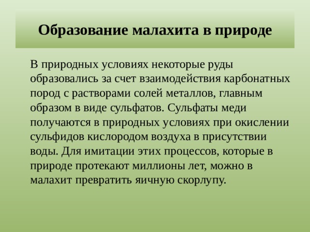 Образование малахита в природе  В природных условиях некоторые руды образовались за счет взаимодействия карбонатных пород с растворами солей металлов, главным образом в виде сульфатов. Сульфаты меди получаются в природных условиях при окислении сульфидов кислородом воздуха в присутствии воды. Для имитации этих процессов, которые в природе протекают миллионы лет, можно в малахит превратить яичную скорлупу. 