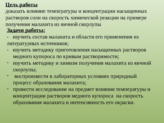 Цель работы доказать влияние температуры и концентрации насыщенных растворов соли на скорость химической реакции на примере получения малахита из яичной скорлупы Задачи работы: - изучить состав малахита и области его применения из литературных источников; - изучить методику приготовления насыщенных растворов медного купороса по кривым растворимости; изучить методику и химизм получения малахита из яичной скорлупы;  воспроизвести в лабораторных условиях природный процесс образования малахита; провести исследование на предмет влияния температуры и концентрации растворов медного купороса на скорость образования малахита и интенсивность его окраски. 