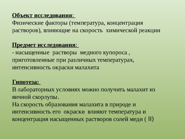 Объект исследования : Физические факторы (температура, концентрация растворов), влияющие на скорость химической реакции Предмет исследования : - насыщенные растворы медного купороса , приготовленные при различных температурах, интенсивность окраски малахита Гипотеза:  В лабораторных условиях можно получить малахит из яичной скорлупы. На скорость образования малахита в природе и интенсивность его окраски влияют температура и концентрация насыщенных растворов солей меди ( II) 