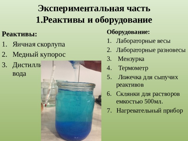 Экспериментальная часть  1.Реактивы и оборудование Оборудование: Лабораторные весы Лабораторные разновесы  Мензурка 4. Термометр 5. Ложечка для сыпучих реактивов Склянки для растворов емкостью 500мл. 7. Нагревательный прибор Реактивы: Яичная скорлупа Медный купорос Дистиллированная вода 