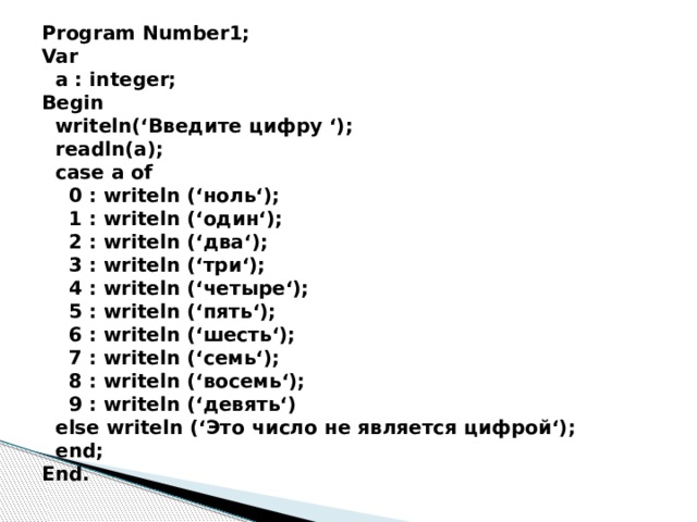 Program Number1;  Var  a : integer;  Begin  writeln(‘Введите цифру ‘);  readln(a);  case a of  0 : writeln (‘ноль‘);  1 : writeln (‘один‘);  2 : writeln (‘два‘);  3 : writeln (‘три‘);  4 : writeln (‘четыре‘);  5 : writeln (‘пять‘);  6 : writeln (‘шесть‘);  7 : writeln (‘семь‘);  8 : writeln (‘восемь‘);  9 : writeln (‘девять‘)  else writeln (‘Это число не является цифрой‘);  end;  End.