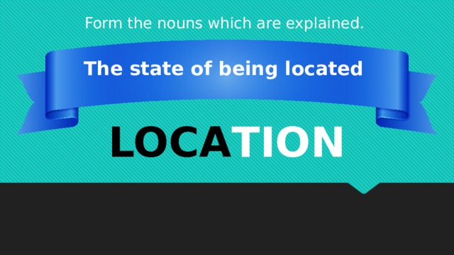 Form the nouns which are explained. The state of being located LOCA TION