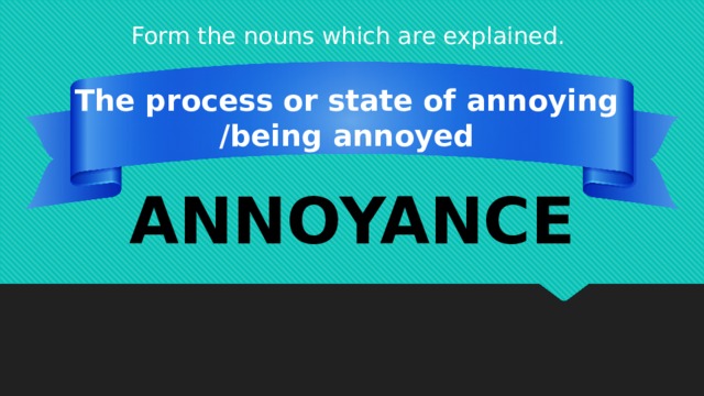 Form the nouns which are explained. The process or state of annoying /being annoyed ANNOYANCE