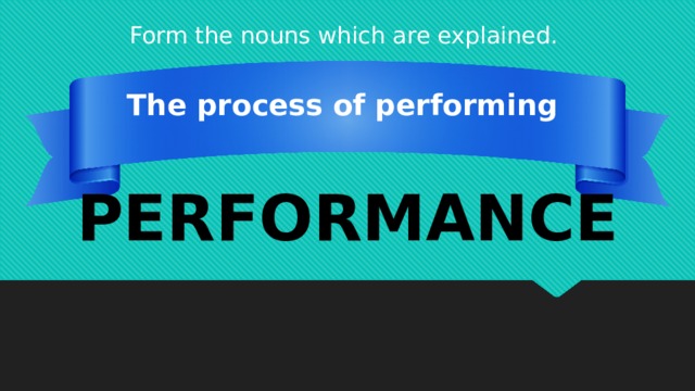 Form the nouns which are explained. The process of performing PERFORMANCE