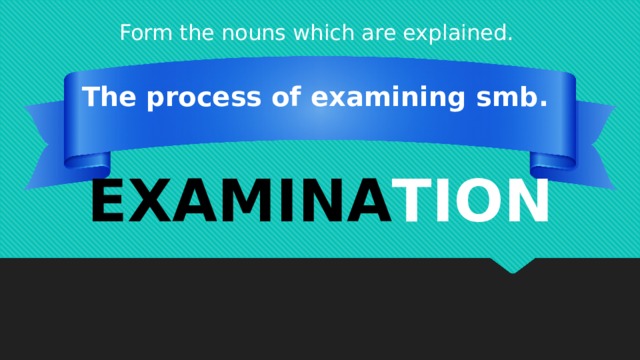 Form the nouns which are explained. The process of examining smb. EXAMINA TION