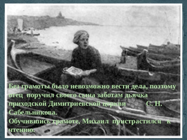 Без грамоты было невозможно вести дела, поэтому отец поручил своего сына заботам дьячка приходской Димитриевской церкви С. Н. Сабельникова. Обучившись грамоте, Михаил пристрастился к чтению. 