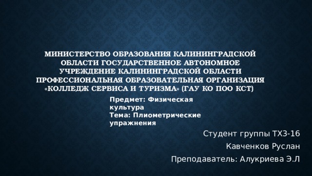 Министерство образования Калининградской области Государственное автономное учреждение Калининградской области Профессиональная образовательная организация «Колледж сервиса и туризма» (ГАУ КО ПОО КСТ)   Предмет: Физическая культура Тема: Плиометрические упражнения Студент группы ТХ3-16 Кавченков Руслан Преподаватель: Алукриева Э.Л 