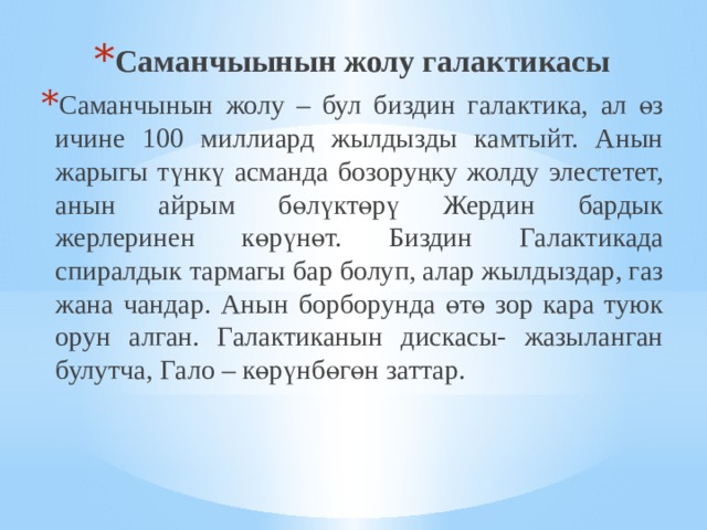 Саманчыынын жолу галактикасы Саманчынын жолу – бул биздин галактика, ал өз ичине 100 миллиард жылдызды камтыйт. Анын жарыгы түнкү асманда бозоруңку жолду элестетет, анын айрым бөлүктөрү Жердин бардык жерлеринен көрүнөт. Биздин Галактикада спиралдык тармагы бар болуп, алар жылдыздар, газ жана чандар. Анын борборунда өтө зор кара туюк орун алган. Галактиканын дискасы- жазыланган булутча, Гало – көрүнбөгөн заттар. 