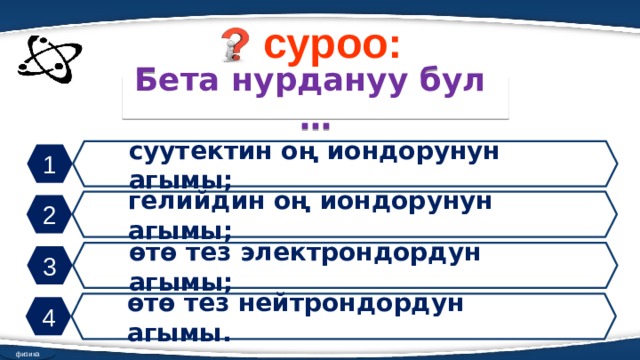 суроо: Бета нурдануу бул … суутектин оң иондорунун агымы; 1 гелийдин оң иондорунун агымы; 2 өтө тез электрондордун агымы; 3 өтө тез нейтрондордун агымы. 4 физика 