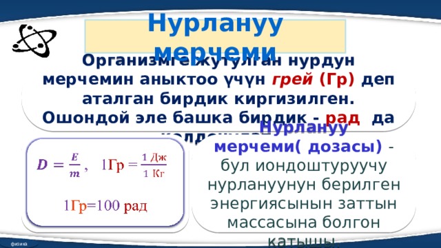 Нурлануу мерчеми Организмге жутулган нурдун мерчемин аныктоо үчүн грей (Гр) деп аталган бирдик киргизилген. Ошондой эле башка бирдик - рад да колдонулат.  , 1 Гр =   Нурлануу мерчеми( дозасы) - бул иондоштуруучу нурлануунун берилген энергиясынын заттын массасына болгон катышы. 1 Гр =100 рад физика 