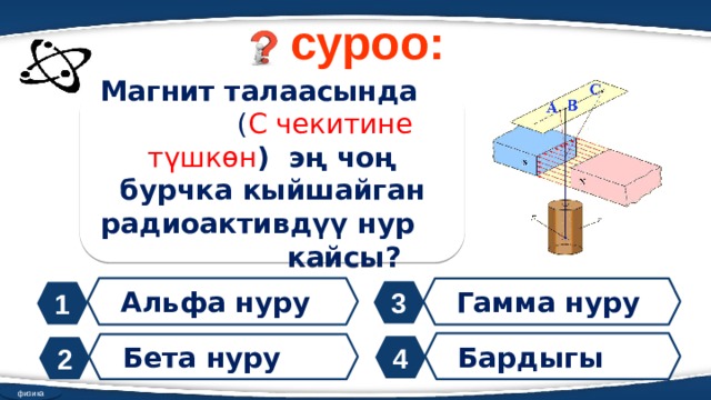 суроо: Магнит талаасында ( С чекитине түшкөн ) эң чоң бурчка кыйшайган радиоактивдүү нур кайсы? Альфа нуру Гамма нуру 3 1 Бардыгы Бета нуру 4 2 физика 