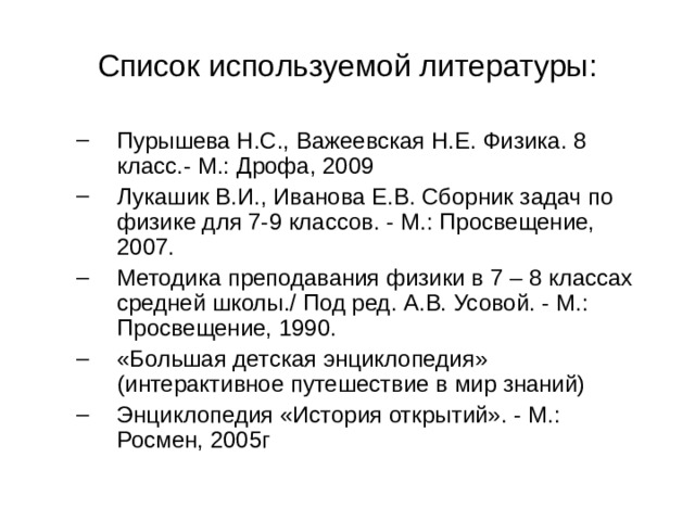 Список используемой литературы: Пурышева Н.С., Важеевская Н.Е. Физика. 8 класс.- М.: Дрофа, 2009 Лукашик В.И., Иванова Е.В. Сборник задач по физике для 7-9 классов. - М.: Просвещение, 2007. Методика преподавания физики в 7 – 8 классах средней школы./ Под ред. А.В. Усовой. - М.: Просвещение, 1990. «Большая детская энциклопедия» (интерактивное путешествие в мир знаний) Энциклопедия «История открытий». - М.: Росмен, 2005г Пурышева Н.С., Важеевская Н.Е. Физика. 8 класс.- М.: Дрофа, 2009 Лукашик В.И., Иванова Е.В. Сборник задач по физике для 7-9 классов. - М.: Просвещение, 2007. Методика преподавания физики в 7 – 8 классах средней школы./ Под ред. А.В. Усовой. - М.: Просвещение, 1990. «Большая детская энциклопедия» (интерактивное путешествие в мир знаний) Энциклопедия «История открытий». - М.: Росмен, 2005г 