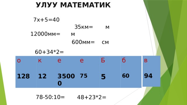 Улуу математик 7х+5=40 35км= м 12000мм= м 600мм= см 60+34*2= в 94 о 128 к 12 е 35000 е 75 Б 5 б 60 78-50:10= 48+23*2= 