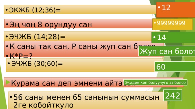 12 ЭКЖБ (12;36)= 99999999 Эң чоң 8 орундуу сан ЭЧЖБ (14;28)= 14 К саны так сан, Р саны жуп сан болсо К*Р=? Жуп сан болот ЭЧЖБ (30;60)= 60 Курама сан деп эмнени айтабы? Экиден коп болуучуго ээ болсо 242 56 саны менен 65 санынын суммасын 2ге кобойткуло 