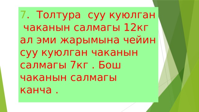 7 . Толтура суу куюлган чаканын салмагы 12кг ал эми жарымына чейин суу куюлган чаканын салмагы 7кг . Бош чаканын салмагы канча . 