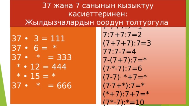 37 жана 7 санынын кызыктуу касиеттеринен: Жылдызчалардын оордун толтургула  7-7+7:7=1  7:7+7:7=2  (7+7+7):7=3  77:7-7=4  7-(7+7):7=*  (7 . *-7):7=6  (7-7) . *+7=*  (7 . 7+*):7=*  (*+7):7+7=*  (7*-7):*=10   37 • 3 = 111  37 • 6 = *  37 • * = 333  * • 12 = 444  * • 15 = *  37 • * = 666     