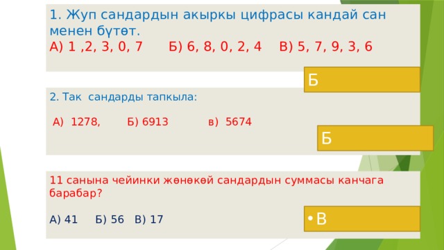 1. Жуп сандардын акыркы цифрасы кандай сан менен бүтөт.  А) 1 ,2, 3, 0, 7 Б) 6, 8, 0, 2, 4 В) 5, 7, 9, 3, 6   Б 2. Так сандарды тапкыла:   А) 1278, Б) 6913 в) 5674    Б 11 санына чейинки жөнөкөй сандардын суммасы канчага барабар?  А) 41 Б) 56 В) 17   В  