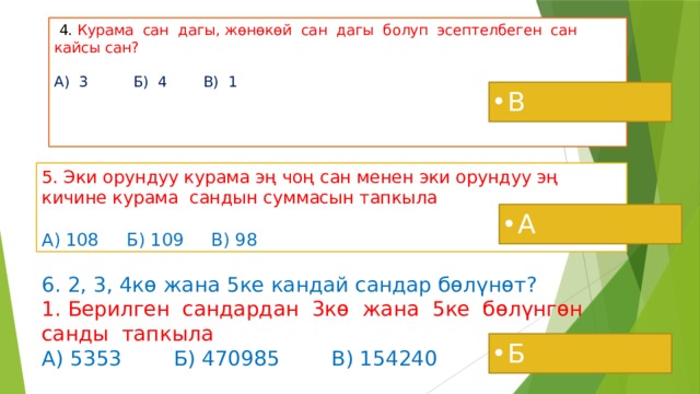  4. Курама сан дагы, жөнөкөй сан дагы болуп эсептелбеген сан кайсы сан?   А) 3 Б) 4 В) 1     В 5. Эки орундуу курама эң чоң сан менен эки орундуу эң кичине курама сандын суммасын тапкыла  А) 108 Б) 109 В) 98 А 6. 2, 3, 4кө жана 5ке кандай сандар бөлүнөт?  1. Берилген сандардан 3кө жана 5ке бөлүнгөн санды тапкыла  А) 5353 Б) 470985 В) 154240 Б 