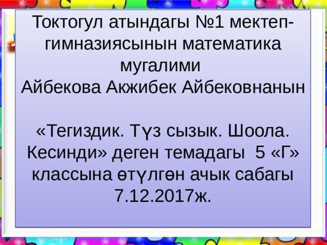Токтогул атындагы №1 мектеп-гимназиясынын математика мугалими  Айбекова Акжибек Айбековнанын  «Тегиздик. Түз сызык. Шоола. Кесинди» деген темадагы 5 «Г» классына өтүлгөн ачык сабагы  7.12.2017ж.   