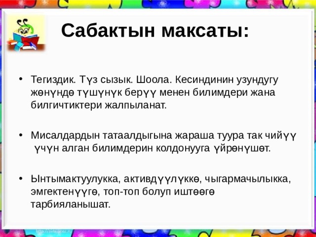 Сабактын максаты:   Тегиздик. Түз сызык. Шоола. Кесиндинин узундугу жөнүндө түшүнүк берүү менен билимдери жана билгичтиктери жалпыланат.   Мисалдардын татаалдыгына жараша туура так чийүү үчүн алган билимдерин колдонууга үйрөнүшөт.  Ынтымактуулукка, активдүүлүккө, чыгармачылыкка, эмгектенүүгө, топ-топ болуп иштөөгө тарбияланышат.  