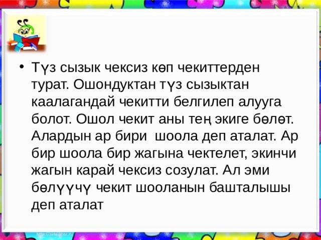 Түз сызык чексиз көп чекиттерден турат. Ошондуктан түз сызыктан каалагандай чекитти белгилеп алууга болот. Ошол чекит аны тең экиге бөлөт. Алардын ар бири шоола деп аталат. Ар бир шоола бир жагына чектелет, экинчи жагын карай чексиз созулат. Ал эми бөлүүчү чекит шооланын башталышы деп аталат 