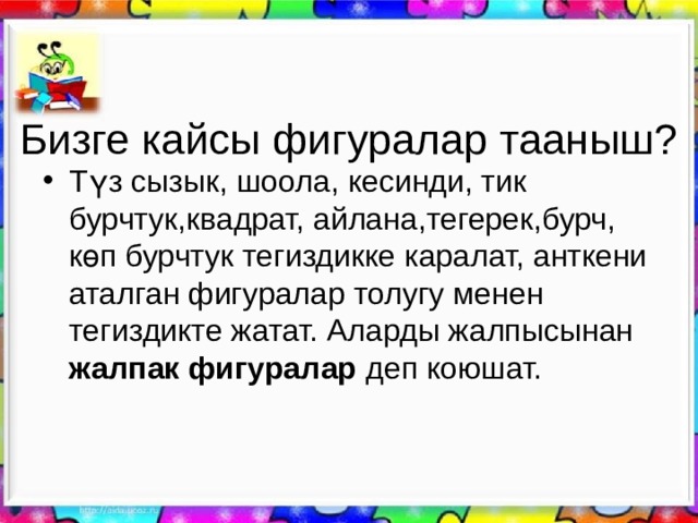 Бизге ка й сы фигуралар тааныш? Түз сызык, шоола, кесинди, тик бурчтук,квадрат, айлана,тегерек,бурч, көп бурчтук тегиздикке каралат, анткени аталган фигуралар толугу менен тегиздикте жатат. Аларды жалпысынан жалпак фигуралар деп коюшат. 