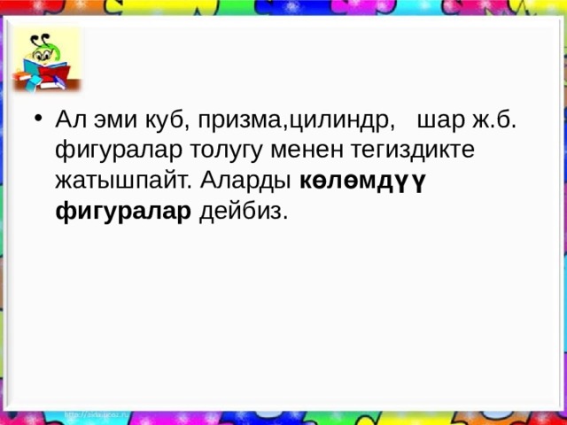 Ал эми куб, призма,цилиндр, шар ж.б. фигуралар толугу менен тегиздикте жатышпайт. Аларды көлөмдүү фигуралар дейбиз. 