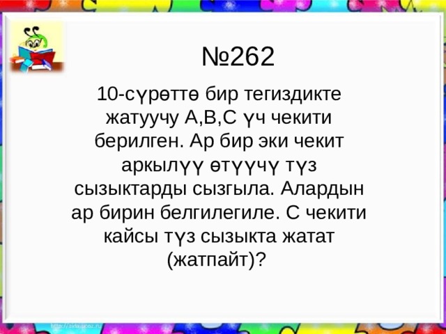 № 262 10-сүрөттө бир тегиздикте жатуучу А,В,С үч чекити берилген. Ар бир эки чекит аркылүү өтүүчү түз сызыктарды сызгыла. Алардын ар бирин белгилегиле. С чекити кайсы түз сызыкта жатат (жатпайт)? 
