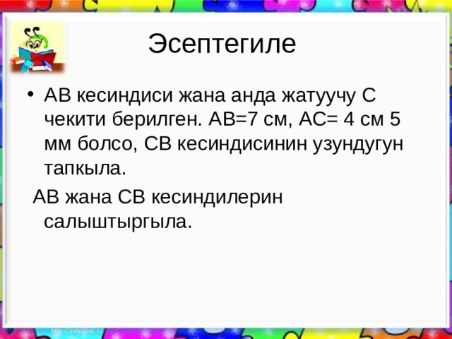 Эсептегиле АВ кесиндиси жана анда жатуучу С чекити берилген. АВ=7 см, АС= 4 см 5 мм болсо, СВ кесиндисинин узундугун тапкыла.  АВ жана СВ кесиндилерин салыштыргыла. 