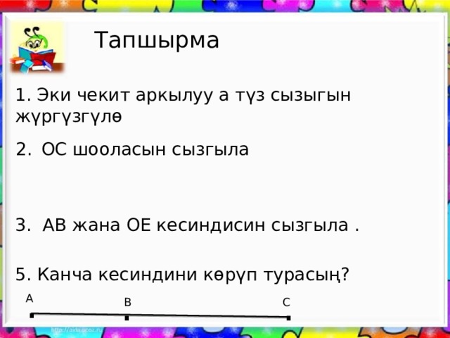 Тапшырма 1. Эки чекит аркылуу а түз сызыгын жүргүзгүлө ОС шооласын сызгыла 3. АВ жана ОЕ кесиндисин сызгыла . 5. Канча кесиндини көрүп турасың? . . . А В С 