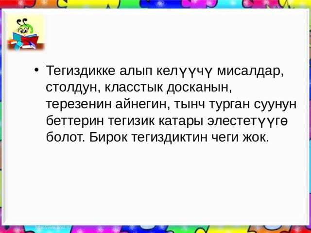 Тегиздикке алып келүүчү мисалдар, столдун, класстык досканын, терезенин айнегин, тынч турган суунун беттерин тегизик катары элестетүүгө болот. Бирок тегиздиктин чеги жок. 