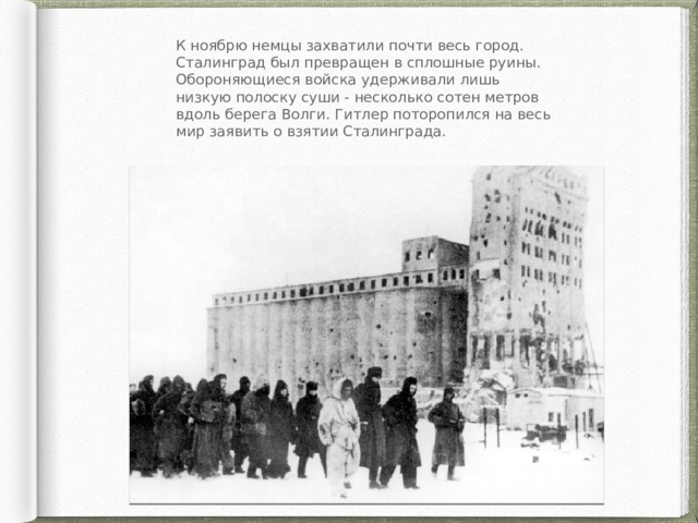К ноябрю немцы захватили почти весь город. Сталинград был превращен в сплошные руины. Обороняющиеся войска удерживали лишь низкую полоску суши - несколько сотен метров вдоль берега Волги. Гитлер поторопился на весь мир заявить о взятии Сталинграда. 