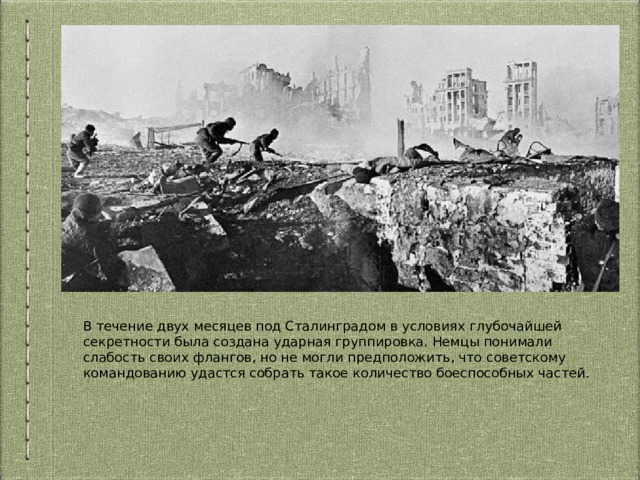 В течение двух месяцев под Сталинградом в условиях глубочайшей секретности была создана ударная группировка. Немцы понимали слабость своих флангов, но не могли предположить, что советскому командованию удастся собрать такое количество боеспособных частей. 