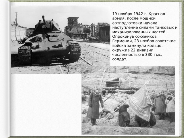 19 ноября 1942 г. Красная армия, после мощной артподготовки начала наступление силами танковых и механизированных частей. Опрокинув союзников Германии, 23 ноября советские войска замкнули кольцо, окружив 22 дивизии численностью в 330 тыс. солдат. 