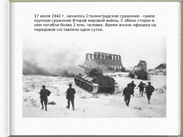 17 июля 1942 г. началось Сталинградское сражение - самое крупное сражение Второй мировой войны. С обеих сторон в нем погибли более 2 млн. человек. Время жизни офицера на передовой составляло одни сутки. 