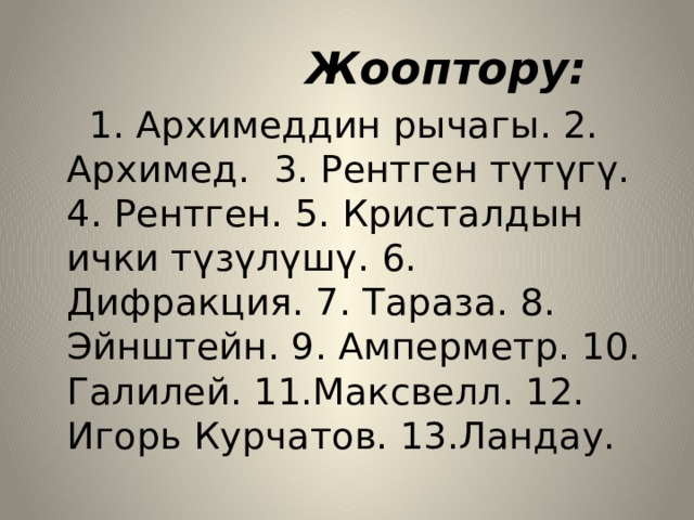  Жооптору:  1. Архимеддин рычагы. 2. Архимед. 3. Рентген түтүгү. 4. Рентген. 5. Кристалдын ички түзүлүшү. 6. Дифракция. 7. Тараза. 8. Эйнштейн. 9. Амперметр. 10. Галилей. 11.Максвелл. 12. Игорь Курчатов. 13.Ландау. 