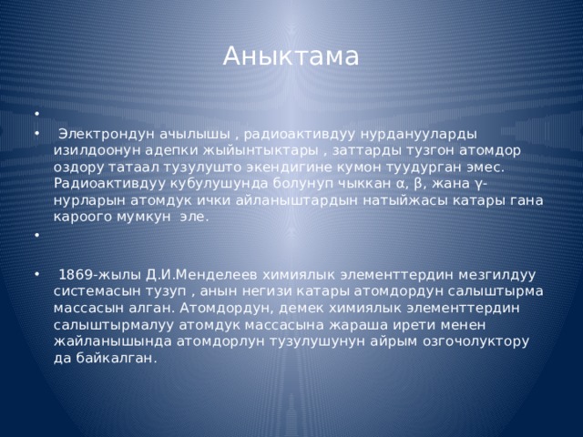 Аныктама  Электрондун ачылышы , радиоактивдуу нурданууларды изилдоонун адепки жыйынтыктары , заттарды тузгон атомдор оздору татаал тузулушто экендигине кумон туудурган эмес. Радиоактивдуу кубулушунда болунуп чыккан α, β, жана γ- нурларын атомдук ички айланыштардын натыйжасы катары гана кароого мумкун эле.  1869-жылы Д.И.Менделеев химиялык элементтердин мезгилдуу системасын тузуп , анын негизи катары атомдордун салыштырма массасын алган. Атомдордун, демек химиялык элементтердин салыштырмалуу атомдук массасына жараша ирети менен жайланышында атомдорлун тузулушунун айрым озгочолуктору да байкалган. 