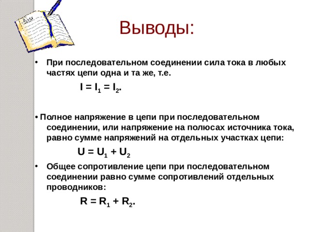 Выводы: При последовательном соединении сила тока в любых частях цепи одна и та же, т.е.  I = I 1  = I 2 .  •  Полное напряжение в цепи при последовательном соединении, или напряжение на полюсах источника тока, равно сумме напряжений на отдельных участках цепи:  U = U 1 + U 2 Общее сопротивление цепи при последовательном соединении равно сумме сопротивлений отдельных проводников:  R = R 1 + R 2 .  