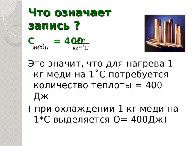 Что означает запись ? С = 400 Это значит, что для нагрева 1 кг меди на 1 ˚С потребуется количество теплоты = 400 Дж ( при охлаждении 1 кг меди на 1*С выделяется Q= 400 Дж ) 