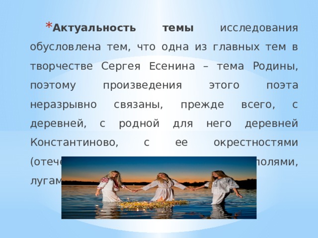 Актуальность темы исследования обусловлена тем, что одна из главных тем в творчестве Сергея Есенина – тема Родины, поэтому произведения этого поэта неразрывно связаны, прежде всего, с деревней, с родной для него деревней Константиново, с ее окрестностями (отеческим домом, барской усадьбой, полями, лугами, р. Окой). 