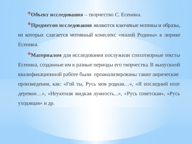 Объект исследования – творчество С. Есенина. Предметом исследования  являются ключевые мотивы и образы, из которых слагается мотивный комплекс «малой Родины» в лирике Есенина. Материалом для исследования послужили стихотворные тексты Есенина, созданные им в разные периоды его творчества. В выпускной квалификационной работе были проанализированы такие лирические произведения, как: «Гой ты, Русь моя родная…», «Я последний поэт деревни…»,  «Неуютная жидкая лунность...», «Русь советская», «Русь уходящая» и др. 