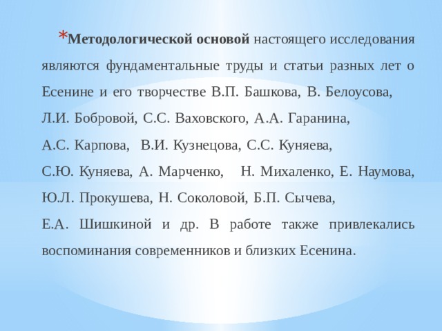 Методологической основой настоящего исследования являются фундаментальные труды и статьи разных лет о Есенине и его творчестве В.П. Башкова, В. Белоусова, Л.И. Бобровой, С.С. Ваховского, А.А. Гаранина, А.С. Карпова, В.И. Кузнецова, С.С. Куняева, С.Ю. Куняева, А. Марченко, Н. Михаленко, Е. Наумова, Ю.Л. Прокушева, Н. Соколовой, Б.П. Сычева, Е.А. Шишкиной и др. В работе также привлекались воспоминания современников и близких Есенина. 